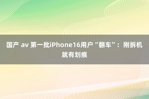 国产 av 第一批iPhone16用户“翻车”：刚拆机就有划痕