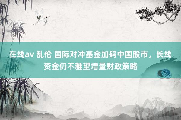 在线av 乱伦 国际对冲基金加码中国股市，长线资金仍不雅望增量财政策略