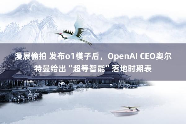 漫展偷拍 发布o1模子后，OpenAI CEO奥尔特曼给出“超等智能”落地时期表