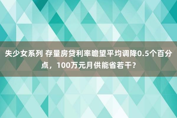 失少女系列 存量房贷利率瞻望平均调降0.5个百分点，100万元月供能省若干？