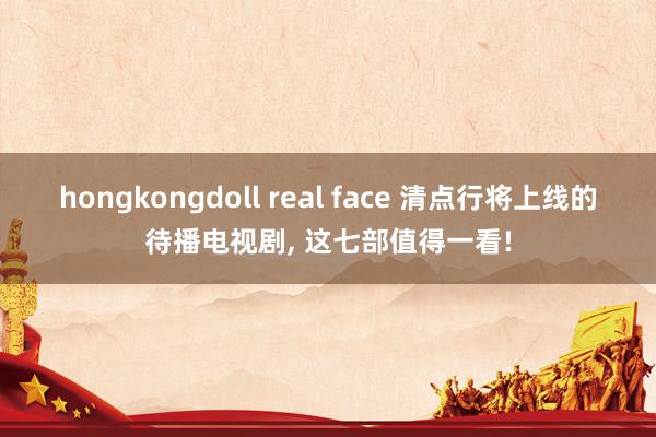 hongkongdoll real face 清点行将上线的待播电视剧， 这七部值得一看!