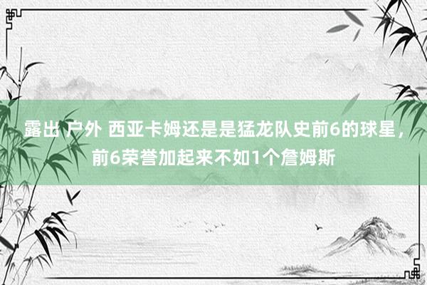 露出 户外 西亚卡姆还是是猛龙队史前6的球星，前6荣誉加起来不如1个詹姆斯