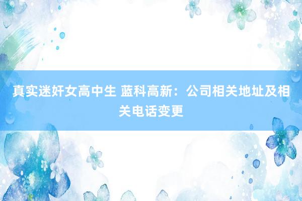 真实迷奸女高中生 蓝科高新：公司相关地址及相关电话变更