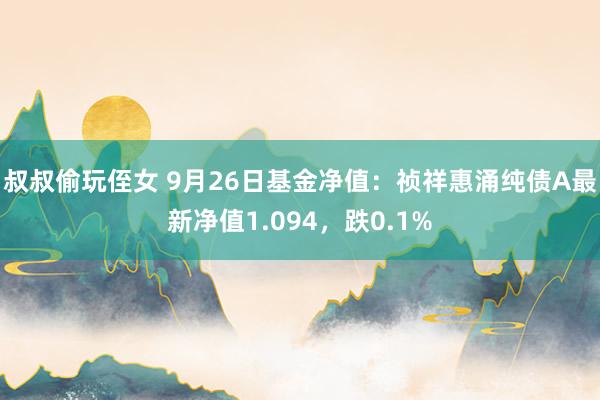 叔叔偷玩侄女 9月26日基金净值：祯祥惠涌纯债A最新净值1.094，跌0.1%