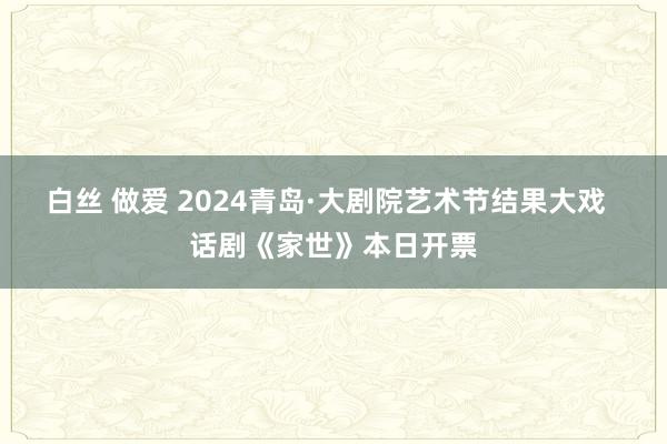 白丝 做爱 2024青岛·大剧院艺术节结果大戏  话剧《家世》本日开票