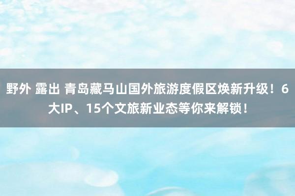 野外 露出 青岛藏马山国外旅游度假区焕新升级！6大IP、15个文旅新业态等你来解锁！