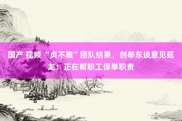 国产 视频 “贞不雅”团队结果，创举东谈意见延龙：正在帮职工保举职责