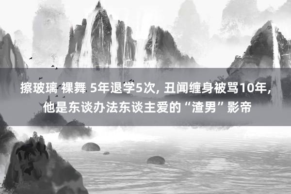 擦玻璃 裸舞 5年退学5次， 丑闻缠身被骂10年， 他是东谈办法东谈主爱的“渣男”影帝