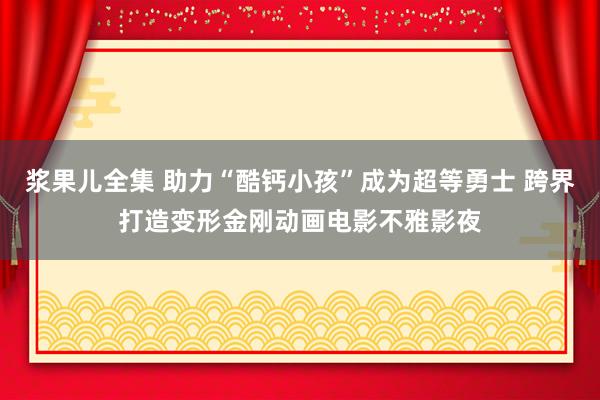 浆果儿全集 助力“酷钙小孩”成为超等勇士 跨界打造变形金刚动画电影不雅影夜