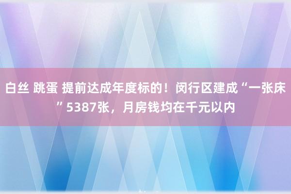 白丝 跳蛋 提前达成年度标的！闵行区建成“一张床”5387张，月房钱均在千元以内