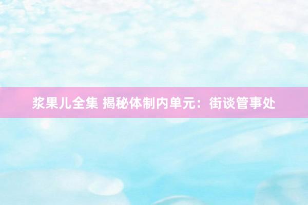 浆果儿全集 揭秘体制内单元：街谈管事处