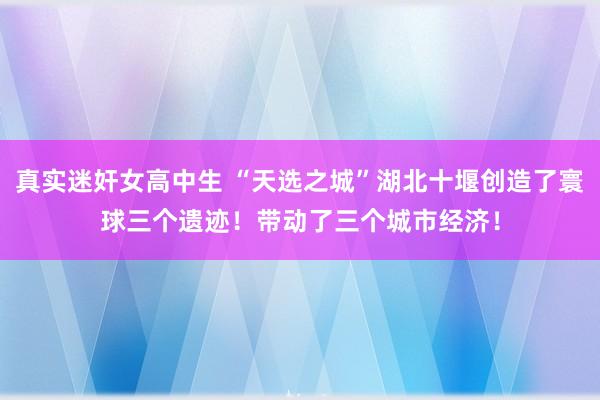 真实迷奸女高中生 “天选之城”湖北十堰创造了寰球三个遗迹！带动了三个城市经济！