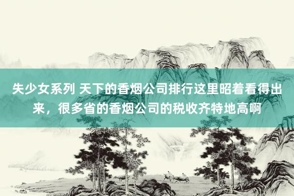 失少女系列 天下的香烟公司排行这里昭着看得出来，很多省的香烟公司的税收齐特地高啊