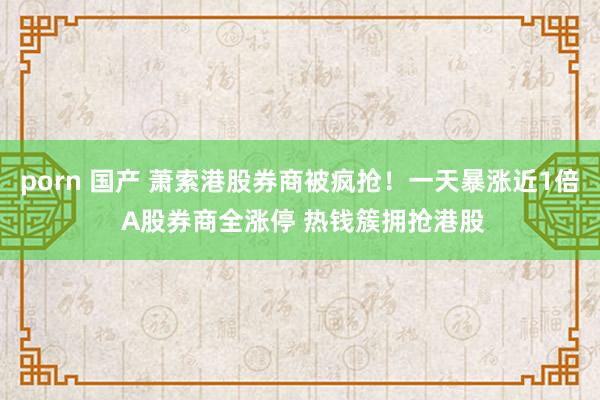 porn 国产 萧索港股券商被疯抢！一天暴涨近1倍 A股券商全涨停 热钱簇拥抢港股