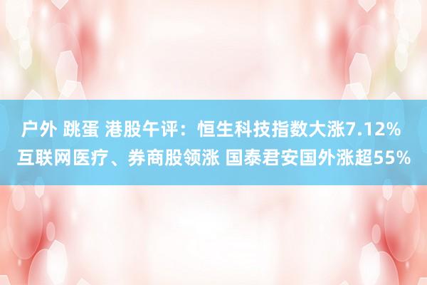 户外 跳蛋 港股午评：恒生科技指数大涨7.12% 互联网医疗、券商股领涨 国泰君安国外涨超55%