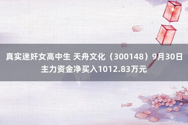 真实迷奸女高中生 天舟文化（300148）9月30日主力资金净买入1012.83万元