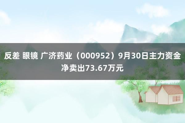 反差 眼镜 广济药业（000952）9月30日主力资金净卖出73.67万元