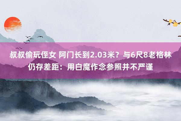 叔叔偷玩侄女 阿门长到2.03米？与6尺8老格林仍存差距：用白魔作念参照并不严谨