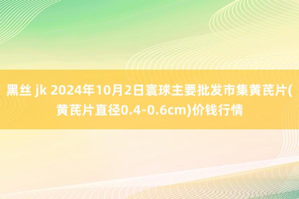 黑丝 jk 2024年10月2日寰球主要批发市集黄芪片(黄芪片直径0.4-0.6cm)价钱行情