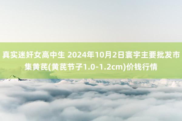 真实迷奸女高中生 2024年10月2日寰宇主要批发市集黄芪(黄芪节子1.0-1.2cm)价钱行情