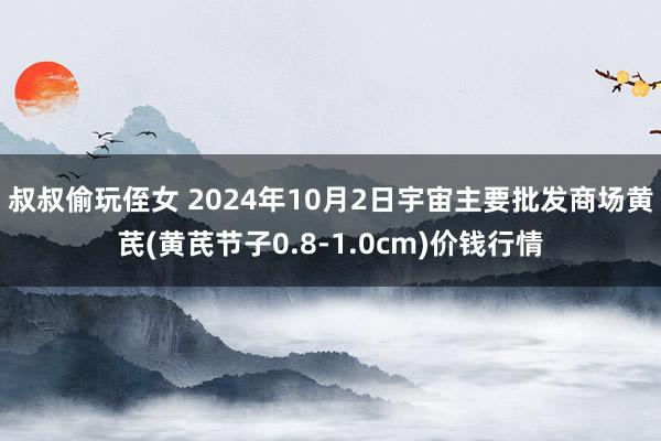 叔叔偷玩侄女 2024年10月2日宇宙主要批发商场黄芪(黄芪节子0.8-1.0cm)价钱行情