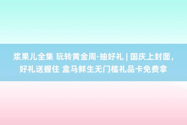 浆果儿全集 玩转黄金周·抽好礼 | 国庆上封面，好礼送握住 盒马鲜生无门槛礼品卡免费拿