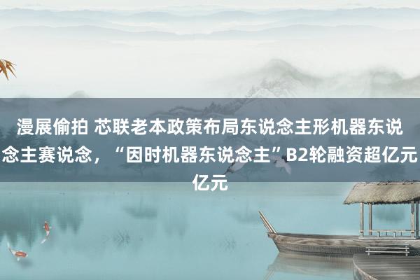 漫展偷拍 芯联老本政策布局东说念主形机器东说念主赛说念，“因时机器东说念主”B2轮融资超亿元