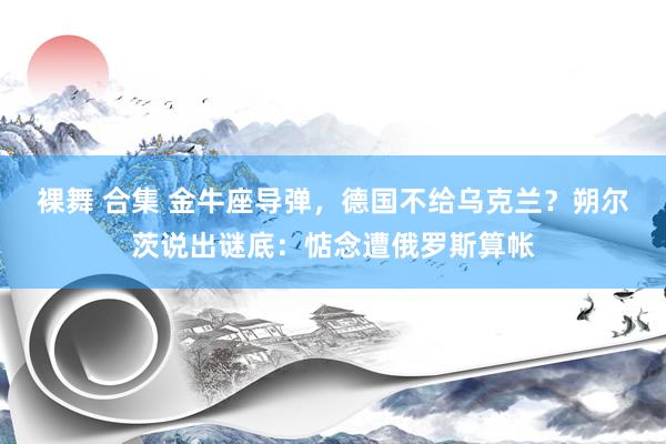 裸舞 合集 金牛座导弹，德国不给乌克兰？朔尔茨说出谜底：惦念遭俄罗斯算帐