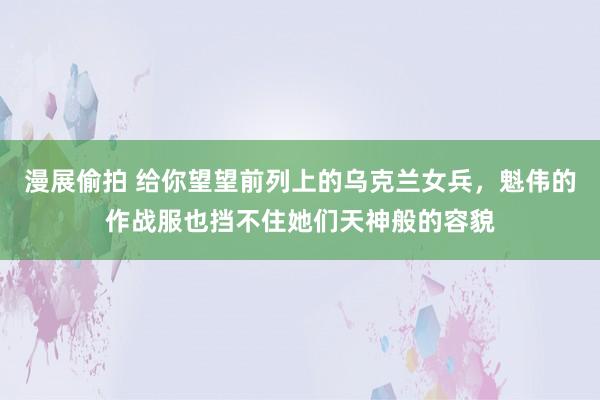 漫展偷拍 给你望望前列上的乌克兰女兵，魁伟的作战服也挡不住她们天神般的容貌