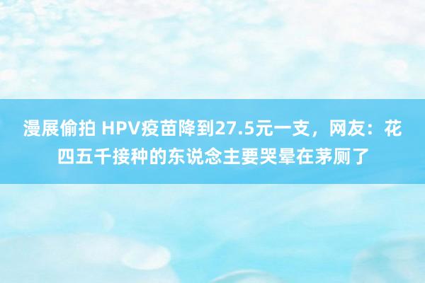 漫展偷拍 HPV疫苗降到27.5元一支，网友：花四五千接种的东说念主要哭晕在茅厕了