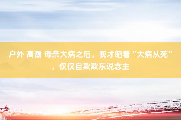 户外 高潮 母亲大病之后，我才昭着“大病从死”，仅仅自欺欺东说念主