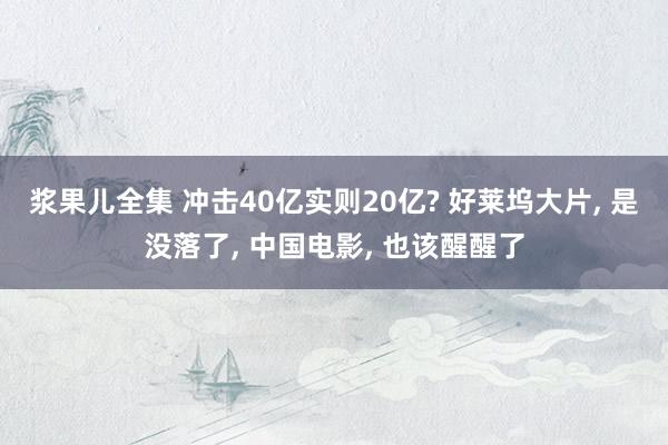 浆果儿全集 冲击40亿实则20亿? 好莱坞大片， 是没落了， 中国电影， 也该醒醒了