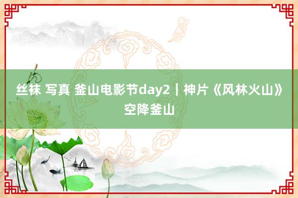 丝袜 写真 釜山电影节day2｜神片《风林火山》空降釜山