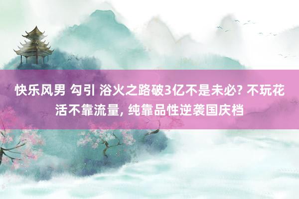 快乐风男 勾引 浴火之路破3亿不是未必? 不玩花活不靠流量， 纯靠品性逆袭国庆档