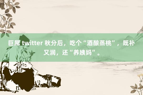 巨屌 twitter 秋分后，吃个“酒酿蒸桃”，既补又润，还“养姨妈”。