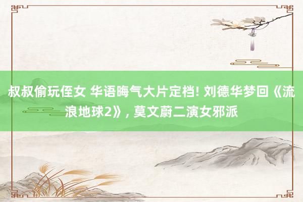 叔叔偷玩侄女 华语晦气大片定档! 刘德华梦回《流浪地球2》， 莫文蔚二演女邪派