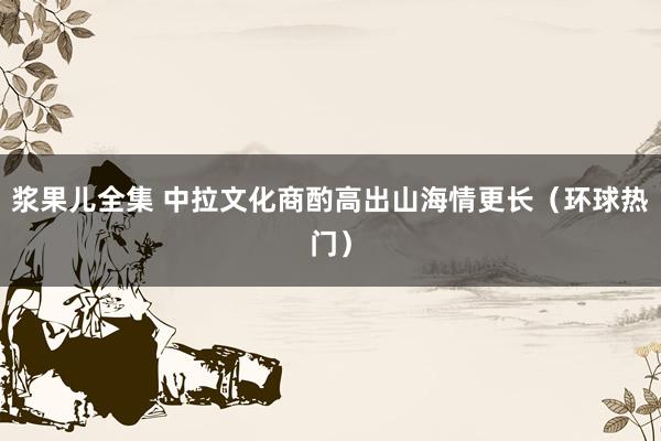 浆果儿全集 中拉文化商酌高出山海情更长（环球热门）