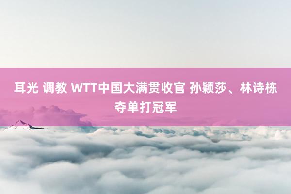 耳光 调教 WTT中国大满贯收官 孙颖莎、林诗栋夺单打冠军