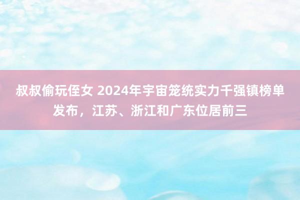 叔叔偷玩侄女 2024年宇宙笼统实力千强镇榜单发布，江苏、浙江和广东位居前三