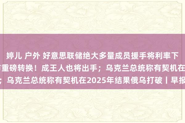 婷儿 户外 好意思联储绝大多量成员援手将利率下调50个基点；杭州楼市重磅转换！成王人也将出手；乌克兰总统称有契机在2025年结果俄乌打破丨早报