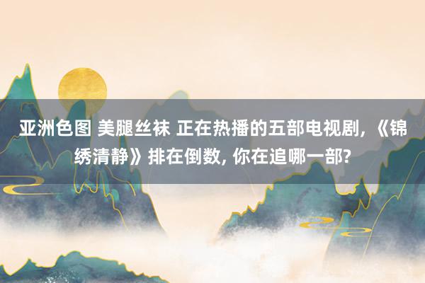 亚洲色图 美腿丝袜 正在热播的五部电视剧， 《锦绣清静》排在倒数， 你在追哪一部?