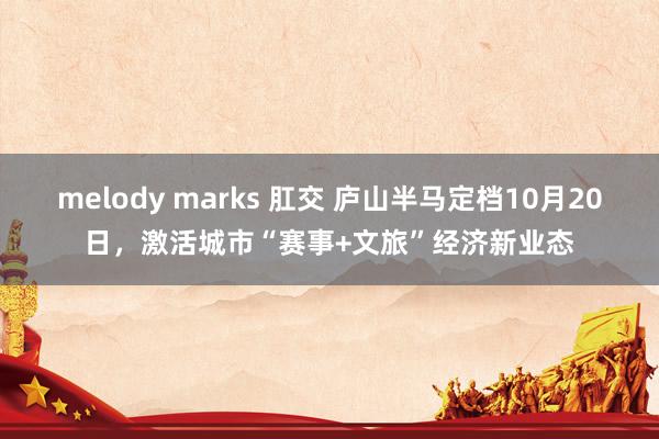 melody marks 肛交 庐山半马定档10月20日，激活城市“赛事+文旅”经济新业态