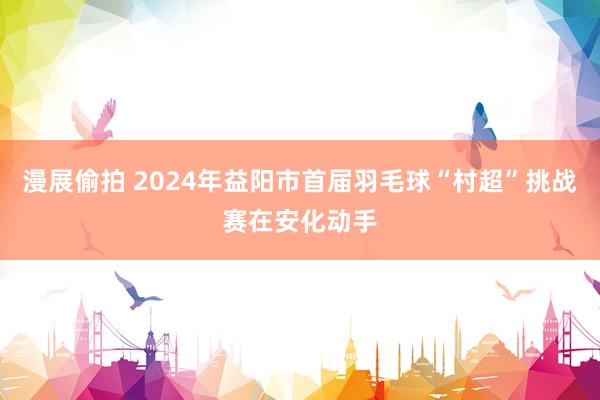 漫展偷拍 2024年益阳市首届羽毛球“村超”挑战赛在安化动手