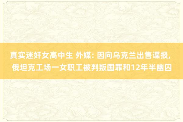 真实迷奸女高中生 外媒: 因向乌克兰出售谍报， 俄坦克工场一女职工被判叛国罪和12年半幽囚