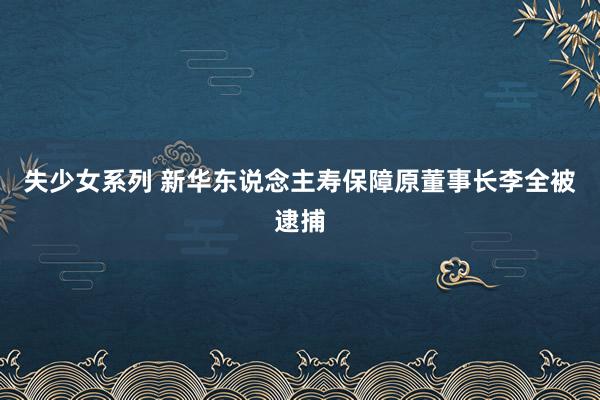 失少女系列 新华东说念主寿保障原董事长李全被逮捕