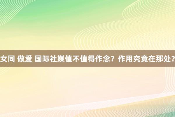 女同 做爱 国际社媒值不值得作念？作用究竟在那处？