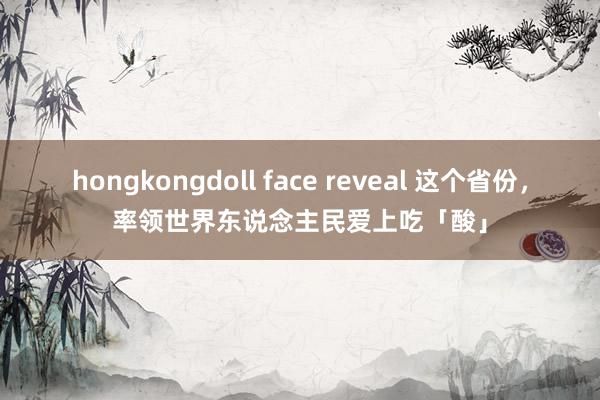 hongkongdoll face reveal 这个省份，率领世界东说念主民爱上吃「酸」