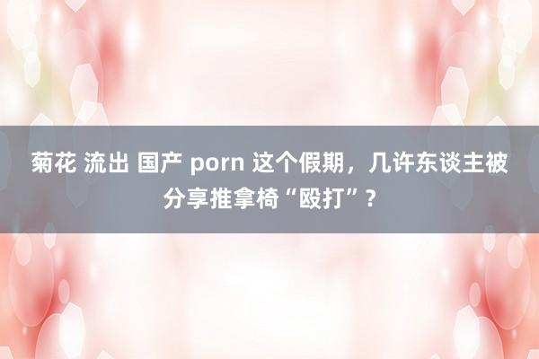 菊花 流出 国产 porn 这个假期，几许东谈主被分享推拿椅“殴打”？