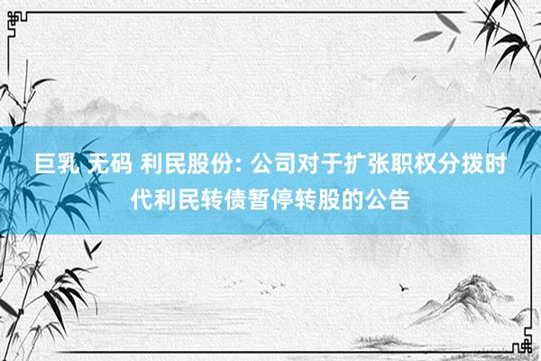 巨乳 无码 利民股份: 公司对于扩张职权分拨时代利民转债暂停转股的公告