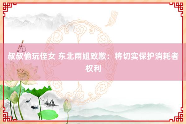 叔叔偷玩侄女 东北雨姐致歉：将切实保护消耗者权利